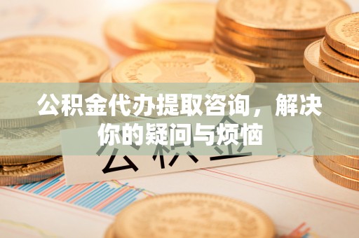 武强公积金代办提取咨询，解决你的疑问与烦恼