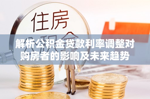 武强解析公积金贷款利率调整对购房者的影响及未来趋势