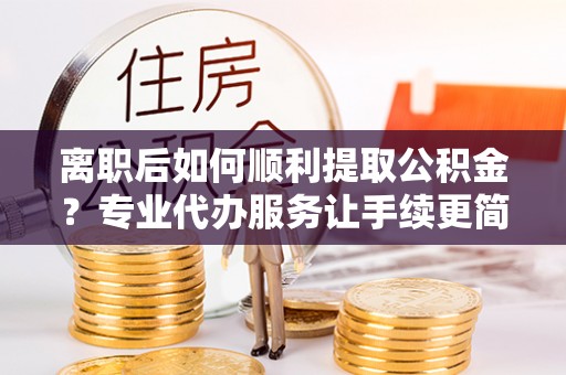 武强离职后如何顺利提取公积金？专业代办服务让手续更简单