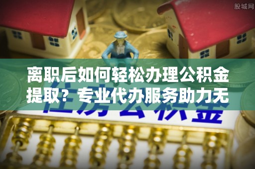 武强离职后如何轻松办理公积金提取？专业代办服务助力无忧