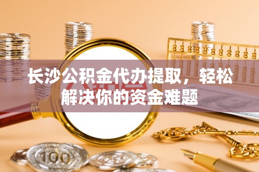 武强长沙公积金代办提取，轻松解决你的资金难题