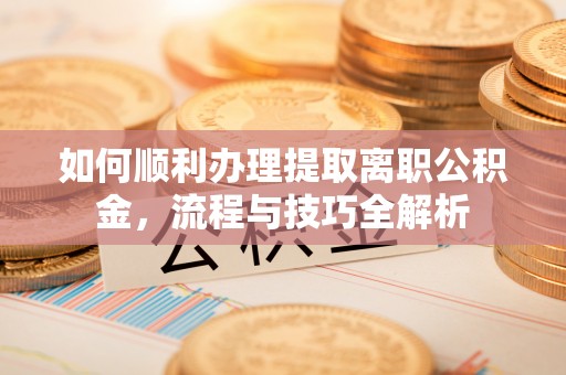 武强如何顺利办理提取离职公积金，流程与技巧全解析