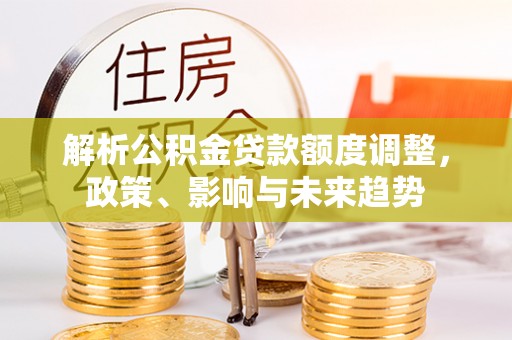 武强解析公积金贷款额度调整，政策、影响与未来趋势