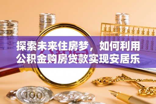 武强探索未来住房梦，如何利用公积金购房贷款实现安居乐业